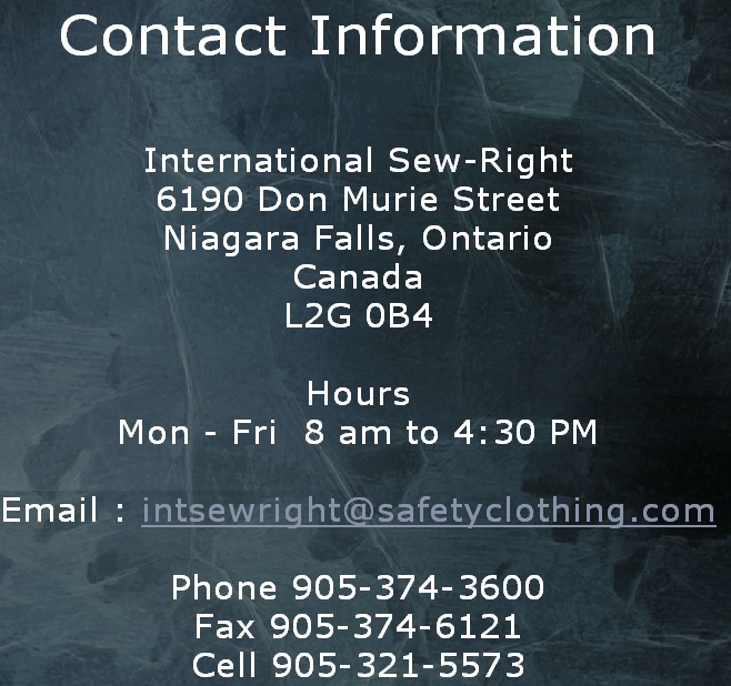 Contact Information

International Sew-Right
6190 Don Murie Street
Niagara Falls, Ontario
Canada
L2G 0B4

Hours
Mon - Fri  8 am to 4:30 PM

Email : intsewright@safetyclothing.com

Phone 905-374-3600
Fax 905-374-6121
Cell 905-321-5573
